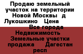 Продаю земельный участок на территории Новой Москвы, д. Лукошкино › Цена ­ 1 450 000 - Все города Недвижимость » Земельные участки продажа   . Дагестан респ.